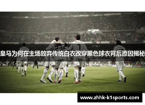 皇马为何在主场放弃传统白衣改穿黑色球衣背后原因揭秘