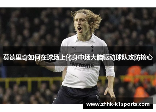 莫德里奇如何在球场上化身中场大脑驱动球队攻防核心 莫德里奇如何在球场上化身中场大脑驱动球队攻防核心