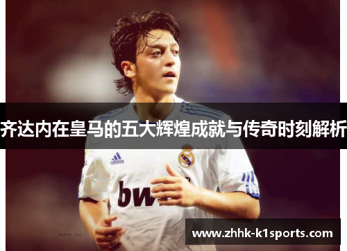 齐达内在皇马的五大辉煌成就与传奇时刻解析 齐达内在皇马的五大辉煌成就与传奇时刻解析